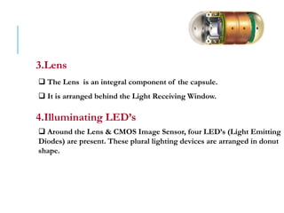 3.Lens
 The Lens is an integral component of the capsule.
 It is arranged behind the Light Receiving Window.
4.Illuminating LED’s
 Around the Lens & CMOS Image Sensor, four LED’s (Light Emitting
Diodes) are present. These plural lighting devices are arranged in donut
shape.
 