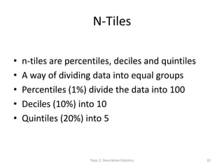 N-Tiles
• n-tiles are percentiles, deciles and quintiles
• A way of dividing data into equal groups
• Percentiles (1%) divide the data into 100
• Deciles (10%) into 10
• Quintiles (20%) into 5
Topic 2: Descriptive Statistics 10
 