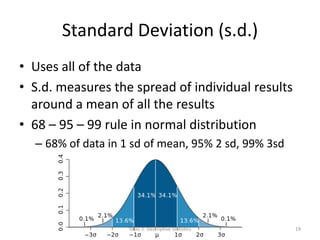Standard Deviation (s.d.)
• Uses all of the data
• S.d. measures the spread of individual results
around a mean of all the results
• 68 – 95 – 99 rule in normal distribution
– 68% of data in 1 sd of mean, 95% 2 sd, 99% 3sd
Topic 2: Descriptive Statistics 19
 