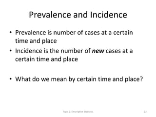 Prevalence and Incidence
• Prevalence is number of cases at a certain
time and place
• Incidence is the number of new cases at a
certain time and place
• What do we mean by certain time and place?
Topic 2: Descriptive Statistics 22
 