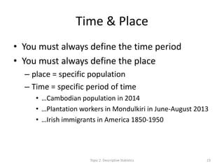 Time & Place
• You must always define the time period
• You must always define the place
– place = specific population
– Time = specific period of time
• …Cambodian population in 2014
• …Plantation workers in Mondulkiri in June-August 2013
• …Irish immigrants in America 1850-1950
Topic 2: Descriptive Statistics 23
 