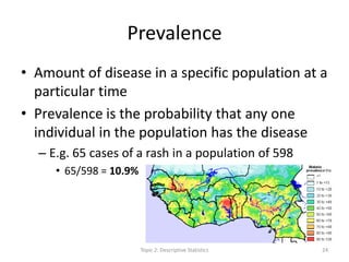 Prevalence
• Amount of disease in a specific population at a
particular time
• Prevalence is the probability that any one
individual in the population has the disease
– E.g. 65 cases of a rash in a population of 598
• 65/598 = 10.9%
Topic 2: Descriptive Statistics 24
 
