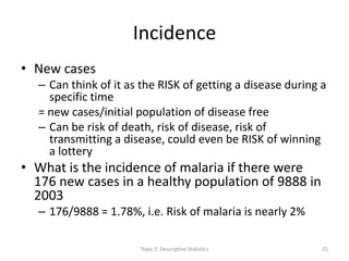 Incidence
• New cases
– Can think of it as the RISK of getting a disease during a
specific time
= new cases/initial population of disease free
– Can be risk of death, risk of disease, risk of
transmitting a disease, could even be RISK of winning
a lottery
• What is the incidence of malaria if there were
176 new cases in a healthy population of 9888 in
2003
– 176/9888 = 1.78%, i.e. Risk of malaria is nearly 2%
Topic 2: Descriptive Statistics 25
 