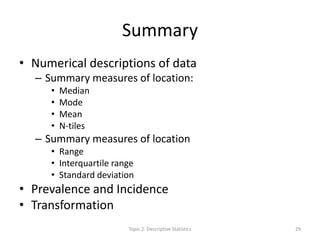 Summary
• Numerical descriptions of data
– Summary measures of location:
• Median
• Mode
• Mean
• N-tiles
– Summary measures of location
• Range
• Interquartile range
• Standard deviation
• Prevalence and Incidence
• Transformation
Topic 2: Descriptive Statistics 29
 