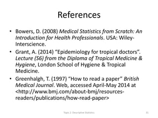 References
• Bowers, D. (2008) Medical Statistics from Scratch: An
Introduction for Health Professionals. USA: Wiley-
Interscience.
• Grant, A. (2014) “Epidemiology for tropical doctors”.
Lecture (S6) from the Diploma of Tropical Medicine &
Hygiene, London School of Hygiene & Tropical
Medicine.
• Greenhalgh, T. (1997) “How to read a paper” British
Medical Journal. Web, accessed April-May 2014 at
<http://www.bmj.com/about-bmj/resources-
readers/publications/how-read-paper>
Topic 2: Descriptive Statistics 31
 