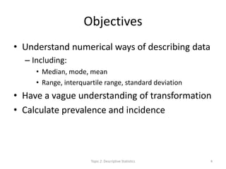 Objectives
• Understand numerical ways of describing data
– Including:
• Median, mode, mean
• Range, interquartile range, standard deviation
• Have a vague understanding of transformation
• Calculate prevalence and incidence
Topic 2: Descriptive Statistics 4
 