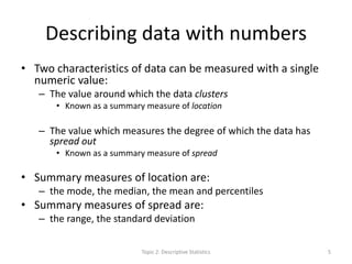 Describing data with numbers
• Two characteristics of data can be measured with a single
numeric value:
– The value around which the data clusters
• Known as a summary measure of location
– The value which measures the degree of which the data has
spread out
• Known as a summary measure of spread
• Summary measures of location are:
– the mode, the median, the mean and percentiles
• Summary measures of spread are:
– the range, the standard deviation
Topic 2: Descriptive Statistics 5
 