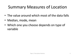 Summary Measures of Location
• The value around which most of the data falls
• Median, mode, mean
• Which one you choose depends on type of
variable
Topic 2: Descriptive Statistics 6
 
