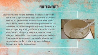 PREFERMENTO
10
El prefermento es una cantidad de masa elaborada
con harina, agua y muy poca levadura. La clave
esté en su proceso de fermentación: tras doce
horas en la nevera, las enzimas (presentes en las
bacterias de la harina) proporcionan alimento a la
levadura para que se gasifican y levante la masa,
absorbiendo el agua y asegurando una masa
elástica, extensible, y preparada para ser tratada.
Cuando esté en su punto, se añade al resto de
ingredientes de la receta y se mezcla hasta
formar una pasta homogénea.
 