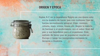 Siglos A.C en la legendaria Egipto en esa época esta
era la manera de hacer pan con cualquier tipo de
harina normalmente integral: trigo, centeno,
cebada, maíz, avena, linaza etc. Según la mezcla
de harinas y el prefermento, era el sabor final del
pan y sus beneficios para el organismo. Este
método de hacer pan se popularizó mucho en
Europa y luego los inmigrantes europeos lo
llevaron a América.
ORIGEN Y EPOCA
11
 