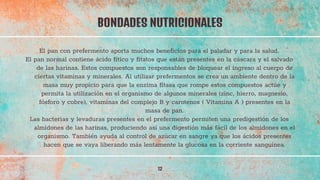 El pan con prefermento aporta muchos beneficios para el paladar y para la salud.
El pan normal contiene ácido fítico y fitatos que están presentes en la cáscara y el salvado
de las harinas. Estos compuestos son responsables de bloquear el ingreso al cuerpo de
ciertas vitaminas y minerales. Al utilizar prefermentos se crea un ambiente dentro de la
masa muy propicio para que la enzima fitasa que rompe estos compuestos actúe y
permita la utilización en el organismo de algunos minerales (zinc, hierro, magnesio,
fósforo y cobre), vitaminas del complejo B y carotenos ( Vitamina A ) presentes en la
masa de pan.
Las bacterias y levaduras presentes en el prefermento permiten una predigestión de los
almidones de las harinas, produciendo así una digestión más fácil de los almidones en el
organismo. También ayuda al control de azúcar en sangre ya que los ácidos presentes
hacen que se vaya liberando más lentamente la glucosa en la corriente sanguínea.
BONDADES NUTRICIONALES
12
 