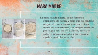 La masa madre natural es un fermento
compuesto de harina y agua que no contiene
ningún tipo de levadura añadida. ... Esta
forma de fermentación, tan antigua como los
panes que con ella se elaboran, aporta un
sabor y aroma especiales a las masas y
ayuda a controlar su acidez.
MASA MADRE
16
 