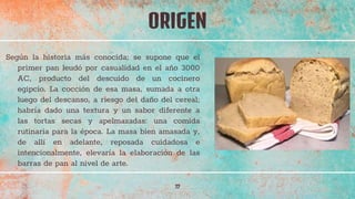 Según la historia más conocida; se supone que el
primer pan leudó por casualidad en el año 3000
AC, producto del descuido de un cocinero
egipcio. La cocción de esa masa, sumada a otra
luego del descanso, a riesgo del daño del cereal;
habría dado una textura y un sabor diferente a
las tortas secas y apelmazadas: una comida
rutinaria para la época. La masa bien amasada y,
de allí en adelante, reposada cuidadosa e
intencionalmente, elevaría la elaboración de las
barras de pan al nivel de arte.
ORIGEN
17
 