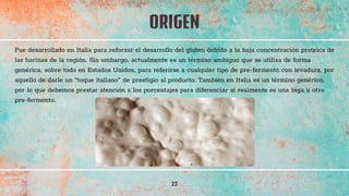 ORIGEN
23
Fue desarrollado en Italia para reforzar el desarrollo del gluten debido a la baja concentración proteica de
las harinas de la región. Sin embargo, actualmente es un término ambiguo que se utiliza de forma
genérica, sobre todo en Estados Unidos, para referirse a cualquier tipo de pre-fermento con levadura, por
aquello de darle un “toque italiano” de prestigio al producto. También en Italia es un término genérico,
por lo que debemos prestar atención a los porcentajes para diferenciar si realmente es una biga u otro
pre-fermento.
 