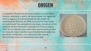 ORIGEN
28
La palabra Poolish es de origen polaco es una masa
líquida realizada a partir de una proporción igual de
harina, agua y muy poca levadura. Su origen se
establece en Polonia, en 1840, aunque fue explotado
en Austria por los panaderos vieneses, siendo el único
sistema de fermentación utilizado en Francia hasta
1920. Es un método muy adecuado para hacer un pan
en casa de mejor calidad que el fermentado solo con
levadura comercial y con menos acidez que el
fermentado solo con levaduras naturales.
 
