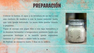 PREPARACIÓN
31
Colocar la harina, el agua y la levadura en un bol y con
una cuchara de madera o con la mano remover hasta
que todo quede hidratado. La masa debe quedar blanda
y pegajosa.
Tapar el envase con papel film o con tapa hermética y
lo dejamos fermentar a temperatura ambiente hasta que
aparezcan burbujas y la mezcla quede esponjosa
(mínimo 3 a 4 horas), o mejor toda la noche.
El Poolish se conserva hasta 3 días en la nevera.
 