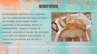 BENEFICIOS
32
Los beneficios aportados por el poolish
son una mejor fijación del agua por parte
del almidón y una rápida acción
enzimática y fermentativa. Mejora la
extensibilidad, reduce el tiempo de
amasado, aumenta el tamaño del alveolado
y por tanto el volumen final del pan. La
corteza se caracteriza por ser fina y
crujiente.
 