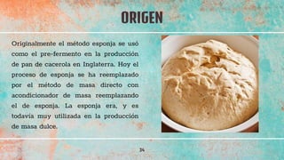 ORIGEN
34
Originalmente el método esponja se usó
como el pre-fermento en la producción
de pan de cacerola en Inglaterra. Hoy el
proceso de esponja se ha reemplazado
por el método de masa directo con
acondicionador de masa reemplazando
el de esponja. La esponja era, y es
todavía muy utilizada en la producción
de masa dulce.
 