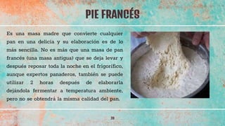 PIE FRANCÉS
39
Es una masa madre que convierte cualquier
pan en una delicia y su elaboración es de lo
más sencilla. No es más que una masa de pan
francés (una masa antigua) que se deja levar y
después reposar toda la noche en el frigorífico,
aunque expertos panaderos, también se puede
utilizar 2 horas después de elaborarla
dejándola fermentar a temperatura ambiente,
pero no se obtendrá la misma calidad del pan.
 