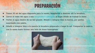 PREPARACIÓN
41
● Tomar 30 ml del agua dispuesta para la receta, templarlos y disolver allí la levadura.
● Llevar el resto del agua a una temperatura adecuada al lugar donde se trabaje la masa.
● Verter el agua dentro de un bol grande. Añadir e integrar bien la harina, por partes,
mezclando con paleta.
● Añadir e integrar bien a la mezcla la levadura preparada y luego la sal. Compactar la mezcla
con la mano hasta formar una bola de masa homogénea.
 