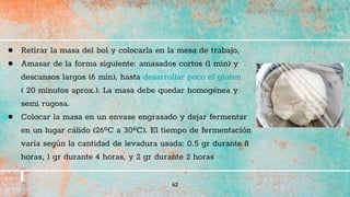42
● Retirar la masa del bol y colocarla en la mesa de trabajo,
● Amasar de la forma siguiente: amasados cortos (1 min) y
descansos largos (6 min), hasta desarrollar poco el gluten
( 20 minutos aprox.). La masa debe quedar homogénea y
semi rugosa.
● Colocar la masa en un envase engrasado y dejar fermentar
en un lugar cálido (26ºC a 30ºC). El tiempo de fermentación
varía según la cantidad de levadura usada: 0.5 gr durante 8
horas, 1 gr durante 4 horas, y 2 gr durante 2 horas
 