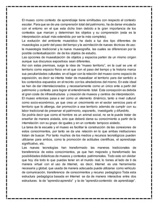 El museo como contexto de aprendizaje tiene similitudes con respecto al contexto
escolar. Para que se de una comprensión total del patrimonio, ha de darse vinculada
con el entorno en el que esta dicho bien debido a la gran importancia de los
contextos que marcan y determinan los objetos y su comprensión (esta es la
interpretación actual más extendida por ser la más completa).
La evolución del ambiente museístico ha dado a luz dos tipo diferentes de
museologías a partir del paso del tiempo y la asimilaciónde nuevas técnicas de uso:
la museología tradicional y la nueva museografía, las cuales se diferencian por la
posible contextualización de de los objetos de estudio.
Las opciones de musealización de objetos y espacios parten de un mismo origen
aunque sus discursos expositivos sean diferentes.
Así con estas premisas, surge la idea de “museo territorio”, en la cual se une el
territorio como espacio físico en el que con el paso del tiempo y la historia marca
sus peculiaridades culturales en el lugar con la relación del museo como espacio de
exposición, es decir se intenta tratar de musealizar el territorio para dar sentido a
los contenidos expuestos en el recinto con los alrededores del mismo. En este ideal
se han de dar interrelacionados y necesariamente como un único ente a partir del
patrimonio y contexto para lograr el entendimiento total. Esta concepción es debida
al gran coste de infraestructuras y creación de museos y centros de interpretación.
El museo entonces pasa a ser como un elemento dinámico, tanto a nivel cultural
como socio-económico, ya que crea un crecimiento en el sector servicios para el
territorio que lo alberga, dar promoción a ese territorio además de cumplir con su
labor tradicional de preservar el patrimonio, exponerlo, investigarlo y difundirlo.
Se podría decir que como el hombre es un animal social, no se le puede tratar de
enseñar de manera aislada, sino que deberá darse su conocimiento a partir de la
interrelación con su grupo de iguales y en un contexto tampoco aislado.
La tarea de la escuela y el museo es facilitar la construcción de las conexiones de
estos conocimientos, por tanto se da una relación en lo que ambas instituciones
tratan de buscar. Por tanto muchos de los medios y recursos tecnológicos pueden
utilizarse para ambos, como la promoción de actitudes científicas, el aprendizaje
significativo, etc.
Las nuevas tecnologías han transformado las maneras tradicionales de
transferencia de estos conocimientos, ya que han mejorado y transformado las
posibilidades didácticas de museos y contextos patrimoniales. Todo esto sin olvidar
que hoy día todo lo que puedas tener en el mundo real, lo tienes al lado de ti de
manera virtual con el uso de Internet, es decir, Internet es una herramienta
necesaria y global, que usada de manera adecuada puede utilizarse como vehículo
de comunicación, transferencia de conocimientos y recurso pedagógico Toda esta
estructura pedagógica basada en Internet se da de manera interactiva entre dos
estructuras: la de “aprendiz-aprendiz” y la de “aprendiz-contenido de aprendizaje”.
 