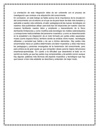 La orientación de esta integración debe de ser coherente con el proceso de
investigación que conduce a la adquisición del conocimiento.
En conclusión, en este trabajo se habla acerca de la importancia de la vinculación
del conocimiento con el entorno en el que se da para hacer de éste más duradero y
aplicable a nuestra vida cotidiana, el valor pedagógicode las nuevas tecnologías en
nuestros días pudiéndose utilizar para todo tipo de situaciones (en nuestro caso los
museos) facilitando nuestra labor y ampliando y trascendiendo de lo físico
derribando limitaciones y como modifica esta tecnología los moldes estereotipados
y concepciones tradicionalistas del panorama museístico y como va desembocando
en la actualidad a la integración de un todo formado por partes antes separadas:
museo (como espacio físico), territorio donde se enclava dicho museo, tecnologías
utilizadas y sociedad que habita y da uso a dichos elementos. Hay partes más
encaminadas hacia un público determinado a la labor museística y otras más hacia
los pedagogos y personas encargadas de la transmisión del conocimiento, pero
para ambos es de gran ayuda ya que comparten claves para la mejora del proceso
enseñanza-aprendizaje. En cuanto a la dificultad que desentraña el texto en mi
opinión es media, ya que hay partes muy comprensibles y de sentido común aunque
hay algunas palabras más técnicas del aspecto museístico y tecnológico que hay
que buscar o bien más adelante se describen y entienden de mejor modo.
 