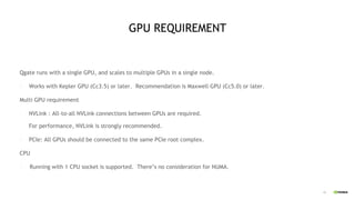19
GPU REQUIREMENT
Qgate runs with a single GPU, and scales to multiple GPUs in a single node.
- Works with Kepler GPU (Cc3.5) or later. Recommendation is Maxwell GPU (Cc5.0) or later.
Multi GPU requirement
- NVLink : All-to-all NVLink connections between GPUs are required.
For performance, NVLink is strongly recommended.
- PCIe: All GPUs should be connected to the same PCIe root complex.
CPU
- Running with 1 CPU socket is supported. There’s no consideration for NUMA.
 