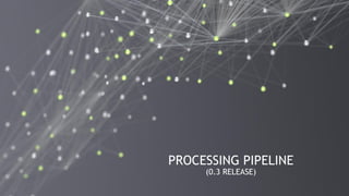 22
PROCESSING PIPELINE
(0.3 RELEASE)
 