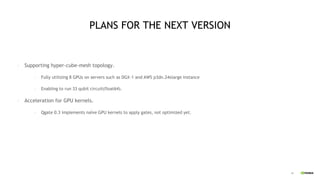45
PLANS FOR THE NEXT VERSION
• Supporting hyper-cube-mesh topology.
• Fully utilizing 8 GPUs on servers such as DGX-1 and AWS p3dn.24xlarge instance
• Enabling to run 33 qubit circuit(float64).
• Acceleration for GPU kernels.
• Qgate 0.3 implements naïve GPU kernels to apply gates, not optimized yet.
 