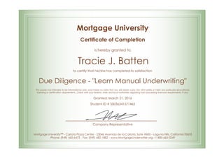 Mortgage University
Certificate of Completion
is hereby granted to
Tracie J. Batten
to certify that he/she has completed to satisfaction
Due Diligence - "Learn Manual Underwriting"
This course was intended to be informational only, and makes no claim that you will obtain a job. Nor will it satisfy or meet any particular educational,
licensing or certification requirements. Check with your federal, state and local authorities regarding loan processing licensure requirements, if any.
Granted: March 21, 2016
Student ID # S0036341571465
Company Representative
Mortgage University™ - Carlota Plaza Center - 23046 Avenida de la Carlota, Suite #600 - Laguna Hills, California 92653
Phone: (949) 460-6473 - Fax: (949) 682-1882 - www.MortgageUnderwriter.org - 1-800-665-0249
 