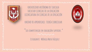 UNIVERSIDAD AUTÓNOMA DE TLAXCALA
FACULTAD CIENCIAS DE LA EDUCACION
LICENCIATURA EN CIENCIAS DE LA EDUCACIÓN
UNIDAD DE APRENDIZAJE: TEORÍA CURRICULAR
“Las competencias en educación superior.”
Estudiante: Mónica Mata Vázquez
 