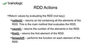 RDD Actions
•Return values by evaluating the RDD (not lazy):
•collect() – returns an list containing all the elements of the
RDD. This is the main method that evaluates the RDD.
•count() – returns the number of the elements in the RDD.
•first() – returns the first element of the RDD.
•foreach(f) – performs the function on each element of the
RDD.
 
