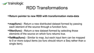 RDD Transformations
•Return pointer to new RDD with transformation meta-data
•map(func) - Return a new distributed dataset formed by passing
each element of the source through a function func.
•filter(func) - Return a new dataset formed by selecting those
elements of the source on which func returns true.
•flatMap(func) - Similar to map, but each input item can be mapped
to 0 or more output items (so func should return a Seq rather than a
single item).
 
