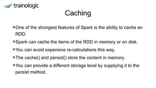 Caching
•One of the strongest features of Spark is the ability to cache an
RDD.
•Spark can cache the items of the RDD in memory or on disk.
•You can avoid expensive re-calculations this way.
•The cache() and persist() store the content in memory.
•You can provide a different storage level by supplying it to the
persist method.
 