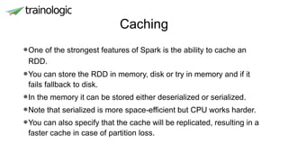 Caching
•One of the strongest features of Spark is the ability to cache an
RDD.
•You can store the RDD in memory, disk or try in memory and if it
fails fallback to disk.
•In the memory it can be stored either deserialized or serialized.
•Note that serialized is more space-efficient but CPU works harder.
•You can also specify that the cache will be replicated, resulting in a
faster cache in case of partition loss.
 