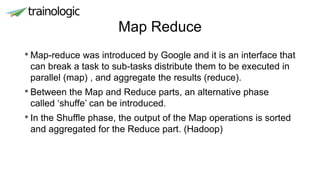 Map Reduce
• Map-reduce was introduced by Google and it is an interface that
can break a task to sub-tasks distribute them to be executed in
parallel (map) , and aggregate the results (reduce).
• Between the Map and Reduce parts, an alternative phase
called ‘shuffe’ can be introduced.
• In the Shuffle phase, the output of the Map operations is sorted
and aggregated for the Reduce part. (Hadoop)
 