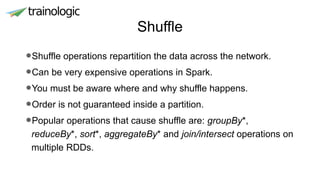 Shuffle
•Shuffle operations repartition the data across the network.
•Can be very expensive operations in Spark.
•You must be aware where and why shuffle happens.
•Order is not guaranteed inside a partition.
•Popular operations that cause shuffle are: groupBy*,
reduceBy*, sort*, aggregateBy* and join/intersect operations on
multiple RDDs.
 