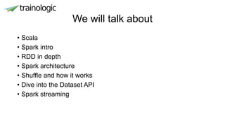 We will talk about
• Scala
• Spark intro
• RDD in depth
• Spark architecture
• Shuffle and how it works
• Dive into the Dataset API
• Spark streaming
 