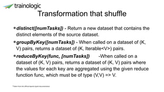 Transformation that shuffle
*Taken from the official Apache Spark documentation
•distinct([numTasks]) - Return a new dataset that contains the
distinct elements of the source dataset.
•groupByKey([numTasks]) - When called on a dataset of (K,
V) pairs, returns a dataset of (K, Iterable<V>) pairs.
•reduceByKey(func, [numTasks]) -When called on a
dataset of (K, V) pairs, returns a dataset of (K, V) pairs where
the values for each key are aggregated using the given reduce
function func, which must be of type (V,V) => V.
 