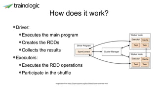 How does it work?
•Driver:
•Executes the main program
•Creates the RDDs
•Collects the results
•Executors:
•Executes the RDD operations
•Participate in the shuffle
Image taken from https://spark.apache.org/docs/latest/cluster-overview.html
 