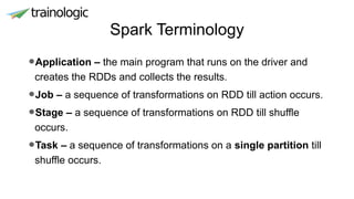 Spark Terminology
•Application – the main program that runs on the driver and
creates the RDDs and collects the results.
•Job – a sequence of transformations on RDD till action occurs.
•Stage – a sequence of transformations on RDD till shuffle
occurs.
•Task – a sequence of transformations on a single partition till
shuffle occurs.
 