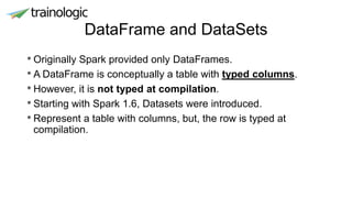 DataFrame and DataSets
• Originally Spark provided only DataFrames.
• A DataFrame is conceptually a table with typed columns.
• However, it is not typed at compilation.
• Starting with Spark 1.6, Datasets were introduced.
• Represent a table with columns, but, the row is typed at
compilation.
 