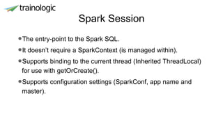 Spark Session
•The entry-point to the Spark SQL.
•It doesn’t require a SparkContext (is managed within).
•Supports binding to the current thread (Inherited ThreadLocal)
for use with getOrCreate().
•Supports configuration settings (SparkConf, app name and
master).
 