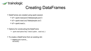 Creating DataFrames
• DataFrames are created using spark session
• df = spark.read.json(“/data/people.json”)
• df = spark.read.csv(“/data/people.csv”)
• df = spark.read.x..
• Options for constructing the DataFrame
• spark.read.option(“key”,”value”).option…read.csv(..)
• To create a DataFrame from an existing rdd :
• import spark.implicits._
rdd.toDS()
 