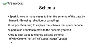 Schema
•Spark knows in many cases to infer the schema of the data by
himself. (By using reflection or sampling)
•Use printSchema() to explore the schema that spark deduce
•Spark also enables to provide the schema yourself
•And to cast types to change existing schema –
df.withColumn(”c1",df(”c1”).cast(IntegerType()))
•
 