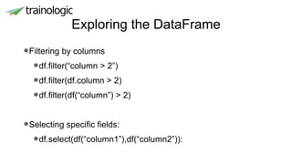 Exploring the DataFrame
•Filtering by columns
•df.filter(“column > 2”)
•df.filter(df.column > 2)
•df.filter(df(“column”) > 2)
•Selecting specific fields:
•df.select(df(“column1”),df(“column2”)):
 