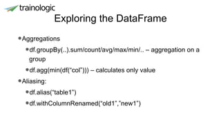Exploring the DataFrame
•Aggregations
•df.groupBy(..).sum/count/avg/max/min/.. – aggregation on a
group
•df.agg(min(df(“col”))) – calculates only value
•Aliasing:
•df.alias(“table1”)
•df.withColumnRenamed(“old1”,”new1”)
 
