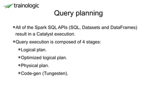 Query planning
•All of the Spark SQL APIs (SQL, Datasets and DataFrames)
result in a Catalyst execution.
•Query execution is composed of 4 stages:
•Logical plan.
•Optimized logical plan.
•Physical plan.
•Code-gen (Tungesten).
 