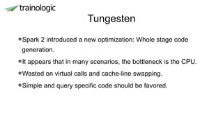 Tungesten
•Spark 2 introduced a new optimization: Whole stage code
generation.
•It appears that in many scenarios, the bottleneck is the CPU.
•Wasted on virtual calls and cache-line swapping.
•Simple and query specific code should be favored.
 
